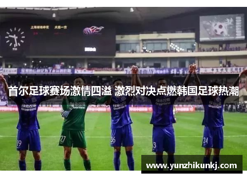 首尔足球赛场激情四溢 激烈对决点燃韩国足球热潮