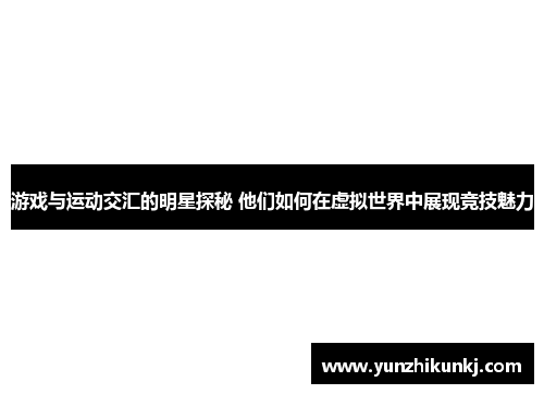 游戏与运动交汇的明星探秘 他们如何在虚拟世界中展现竞技魅力